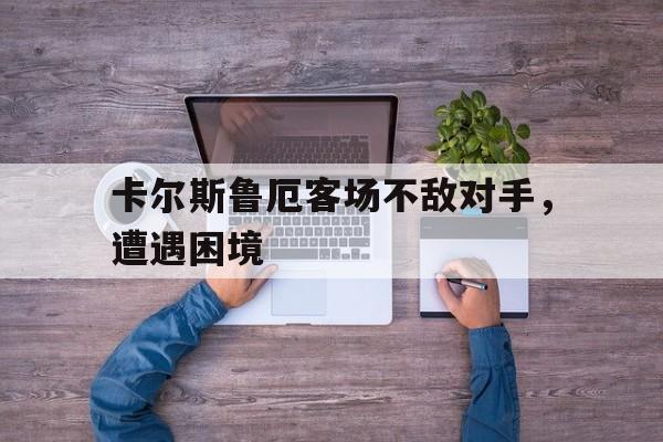 雷火电竞网址-关于卡尔斯鲁厄客场不敌对手，遭遇困境的信息